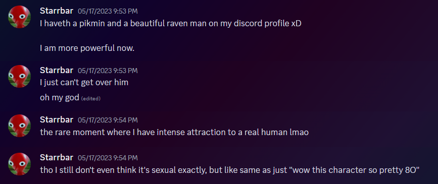 Discord messages from Starrbar. They read: I haveth a pikmin and a beautiful raven man on my discord profile xD. I am more powerful now. I just can't get over him. oh my god. the rare moment where I have intense attraction to a real human lmao. tho I still don't even think it's sexual exactly, but like same as just 'wow this character so pretty 8O'